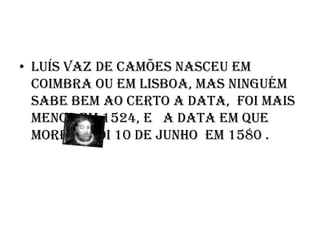 Luís Vaz de Camões nasceu em Coimbra ou em Lisboa, mas ninguém sabe bem ao certo a data,  foi mais menos em 1524, e   a data em que morreu foi 10 de Junho  em 1580 . 