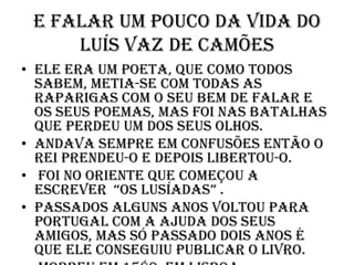 E falar um pouco da vida do Luís Vaz de CamõesEle era um poeta, que como todos sabem, metia-se com todas as raparigas com o seu bem de falar e os seus poemas, mas foi nas batalhas que perdeu um dos seus olhos. Andava sempre em confusões então o rei prendeu-o e depois libertou-o. Foi no Oriente que começou a escrever  “Os Lusíadas” .Passados alguns anos voltou para Portugal com a ajuda dos seus amigos, mas só passado dois anos é que ele conseguiu publicar o livro.Morreu em 1580, em Lisboa.