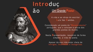 Introduç
ão
A vida e as obr as do escr itor
Luís Vaz Camões.
C onsider ado um poeta do “ Ren ascimen t o ”
por tuguês, que o colocam à altur a dos
gr andes poetas do mundo.
Nesta Apr esentação, r esumir ei de for ma
simples, a vida do poeta.
Apesar da sua vida estar cheia de
in t rig as, in cert ezas e in có g nit as.
Um Grande Poeta!
 