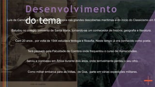 Desenvolvimento
do tema
Estudou no colégio convento de Santa Maria, tornando-se um conhecedor de história, geografia e literatura.
Terá passado pela Faculdade de Coimbra onde frequentou o curso de Humanidades.
Como militar embarca para as Índias, de Goa, parte em várias expedições militares.
Serviu e combateu em África durante dois anos, onde terrivelmente perdeu o seu olho.
Com 20 anos , por volta de 1544 estudava teologia e filosofia. Neste tempo já era conhecido como poeta.
Luís de Camões viveu a sua infância na época das grandes descobertas marítimas e do início do Classicismo em P
 