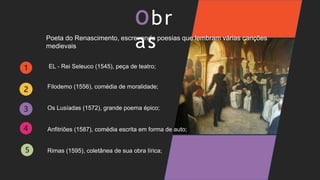 Obr
as
Poeta do Renascimento, escrevendo poesias que lembram várias canções
medievais
EL - Rei Seleuco (1545), peça de teatro;
Anfitriões (1587), comédia escrita em forma de auto;
Filodemo (1556), comédia de moralidade;
Os Lusíadas (1572), grande poema épico;
Rimas (1595), coletânea de sua obra lírica;
 