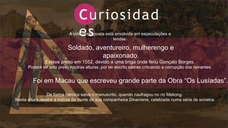 Curiosidad
es
A vida deste poeta está envolvida em especulações e
lendas.
Soldado, aventureiro, mulherengo e
apaixonado.
Esteve preso em 1552, devido a uma briga onde feriu Gonçalo Borges.
Poderá ter sido preso noutras alturas, por ter escrito sátiras criticando a corrupção dos reinantes.
Foi em Macau que escreveu grande parte da Obra “Os Lusíadas”.
De forma heroica salva o manuscrito, quando naufragou no rio Mekong.
Nesta altura recebe a notícia da morte de sua companheira Dinamene, celebrada numa série de sonetos.
 