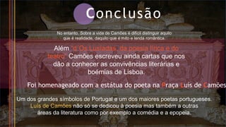 Conclusão
No entanto. Sobre a vida de Camões é difícil distinguir aquilo
que é realidade, daquilo que é mito e lenda romântica.
Além “d´Os Lusíadas, da poesia lírica e do
teatro” Camões escreveu ainda cartas que nos
dão a conhecer as convivências literárias e
boémias de Lisboa.
Foi homenageado com a estátua do poeta na Praça Luís de Camões
Um dos grandes símbolos de Portugal e um dos maiores poetas portugueses.
Luís de Camões não só se dedicou à poesia mas também a outras
áreas da literatura como por exemplo a comédia e a epopeia.
 