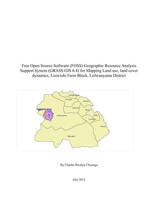 Free Open Source Software (FOSS) Geographic Resource Analysis
Support System (GRASS GIS 6.4) for Mapping Land use, land cover
       dynamics, Luswishi Farm Block, Lufwanyama District




                     By Charles Bwalya Chisanga



                             July 2012
 