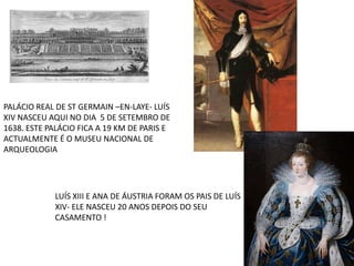 PALÁCIO REAL DE ST GERMAIN –EN-LAYE- LUÍS XIV NASCEU AQUI NO DIA  5 DE SETEMBRO DE 1638. ESTE PALÁCIO FICA A 19 KM DE PARIS E ACTUALMENTE É O MUSEU NACIONAL DE ARQUEOLOGIA LUÍS XIII E ANA DE ÁUSTRIA FORAM OS PAIS DE LUÍS XIV- ELE NASCEU 20 ANOS DEPOIS DO SEU CASAMENTO ! 