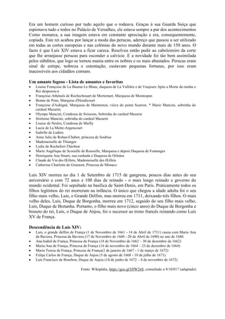 Era um homem curioso por tudo aquilo que o rodeava. Graças à sua Guarda Suíça que
espionava tudo e todos no Palácio de Versalhes, ele estava sempre a par dos acontecimentos
Como monarca, a sua imagem estava em constante apreciação e era, consequentemente,
copiada. Este rei acabou por lançar a moda das perucas, adereço que passou a ser utilizado
em todas as cortes europeias e nas colónias do novo mundo durante mais de 150 anos. O
facto é que Luís XIV estava a ficar careca. Resolveu então pedir ao cabeleireiro da corte
que lhe arranjasse perucas para esconder a calvície. E a novidade foi tão bem assimilada
pelos súbditos, que logo se tornou mania entre os nobres e os mais abastados. Perucas eram
sinal de estirpe, nobreza e ostentação, custavam pequenas fortunas, por isso eram
inacessíveis aos cidadãos comuns.
Um amante fogoso - Lista de amantes e favoritas
 Louise Françoise de La Baume Le Blanc, duquesa de La Vallière e de Vaujours Após a Morte da rainha o
Rei desposou-a
 Françoise-Athénaïs de Rochechouart de Mortemart, Marquesa de Montespan
 Bonne de Pons, Marquise d'Heudicourt
 Françoise d'Aubigné, Marquesa de Maintenon, viúva do poeta Scarron. * Marie Mancini, sobrinha do
cardeal Mazarin;
 Olympe Mancini, Condessa de Soissons, Sobrinha do cardeal Mazarin
 Hortense Mancini, sobrinha do cardeal Mazarin
 Louise de Nesles, Condessa de Mailly
 Lucie de La Motte-Argencourt
 Isabelle de Ludres
 Anne Julie de Rohan-Chabot, princesa de Soubise
 Mademoiselle de Thianges
 Lydie de Rochefort-Théobon
 Marie Angélique de Scoraille de Roussille, Marquesa e depois Duquesa de Fontanges
 Henriqueta Ana Stuart, sua cunhada e Duquesa de Orleáns
 Claude de Vin des Œillets, Mademoiselle des Œillets
 Catherine Charlotte de Gramont, Princesa de Mónaco
Luís XIV morreu no dia 1 de Setembro de 1715 de gangrena, poucos dias antes do seu
aniversário e com 72 anos e 100 dias de reinado - o mais longo reinado e governo do
mundo ocidental. Foi sepultado na basílica de Saint-Denis, em Paris. Praticamente todos os
filhos legítimos do rei morreram na infância. O único que chegou a idade adulta foi o seu
filho mais velho, Luís, o Grande Delfim, mas morreu em 1711, deixando três filhos. O mais
velho deles, Luís, Duque de Borgonha, morreu em 1712, seguido do seu filho mais velho,
Luís, Duque de Bretanha. Portanto, o filho mais novo (cinco anos) do Duque de Borgonha e
bisneto do rei, Luís, o Duque de Anjou, foi o sucessor ao trono francês reinando como Luís
XV de França.
Descendência de Luís XIV:
 Luís, o grande delfim de França (1 de Novembro de 1661 - 14 de Abril de 1711) casou com Maria Ana
da Baviera, Princesa da Baviera (17 de Novembro de 1660 - 20 de Abril de 1690) no ano de 1680.
 Ana Isabel de França, Princesa de França (18 de Novembro de 1662 – 30 de dezembro de 1662)
 Maria Ana de França, Princesa de França (16 de novembro de 1664 – 23 de dezembro de 1664)
 Maria Teresa de França, Princesa de França(2 de janeiro de 1667 - 1 de março de 1672)
 Felipe Carlos de França, Duque de Anjou (5 de agosto de 1668 - 10 de julho de 1671)
 Luís Francisco de Bourbon, Duque de Anjou (14 de junho de 1672 – 4 de novembro de 1672)
Fonte: Wikipédia, https://goo.gl/DfW2nS, consultado a 9/10/017 (adaptado)
 