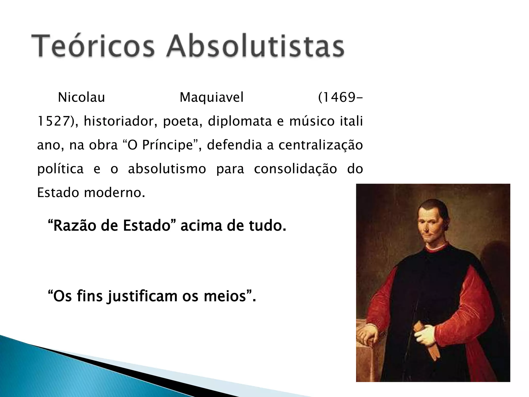 Nicolau            Maquiavel            (1469-
1527), historiador, poeta, diplomata e músico itali
ano, na obra “O Príncipe”, defendia a centralização
política e o absolutismo para consolidação do
Estado moderno.

 “Razão de Estado” acima de tudo.



 “Os fins justificam os meios”.
 