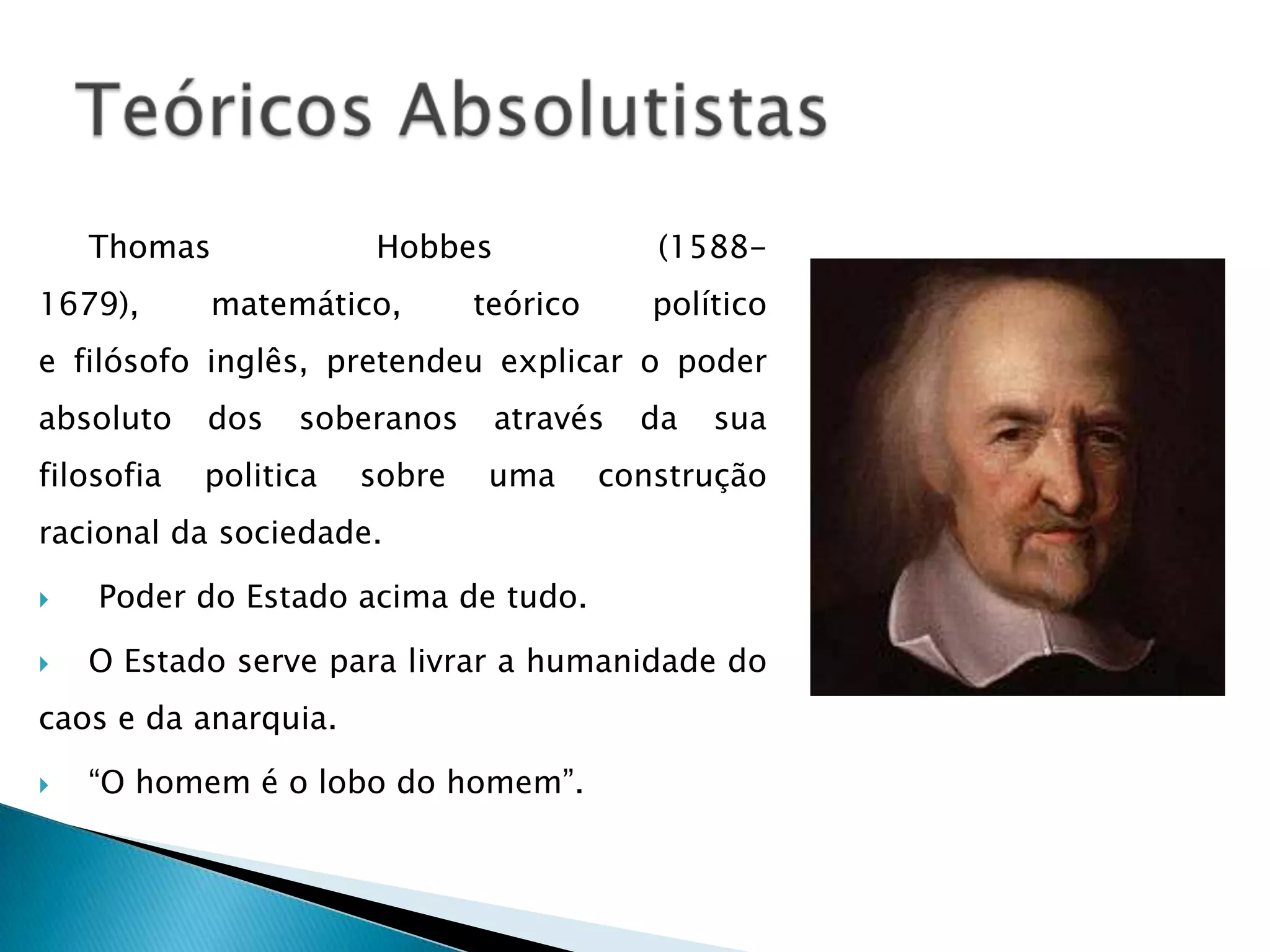 Thomas             Hobbes               (1588-
1679),      matemático,        teórico      político
e filósofo inglês, pretendeu explicar o poder
absoluto    dos   soberanos     através    da   sua
filosofia   politica   sobre   uma       construção
racional da sociedade.

   Poder do Estado acima de tudo.

   O Estado serve para livrar a humanidade do
caos e da anarquia.

   “O homem é o lobo do homem”.
 