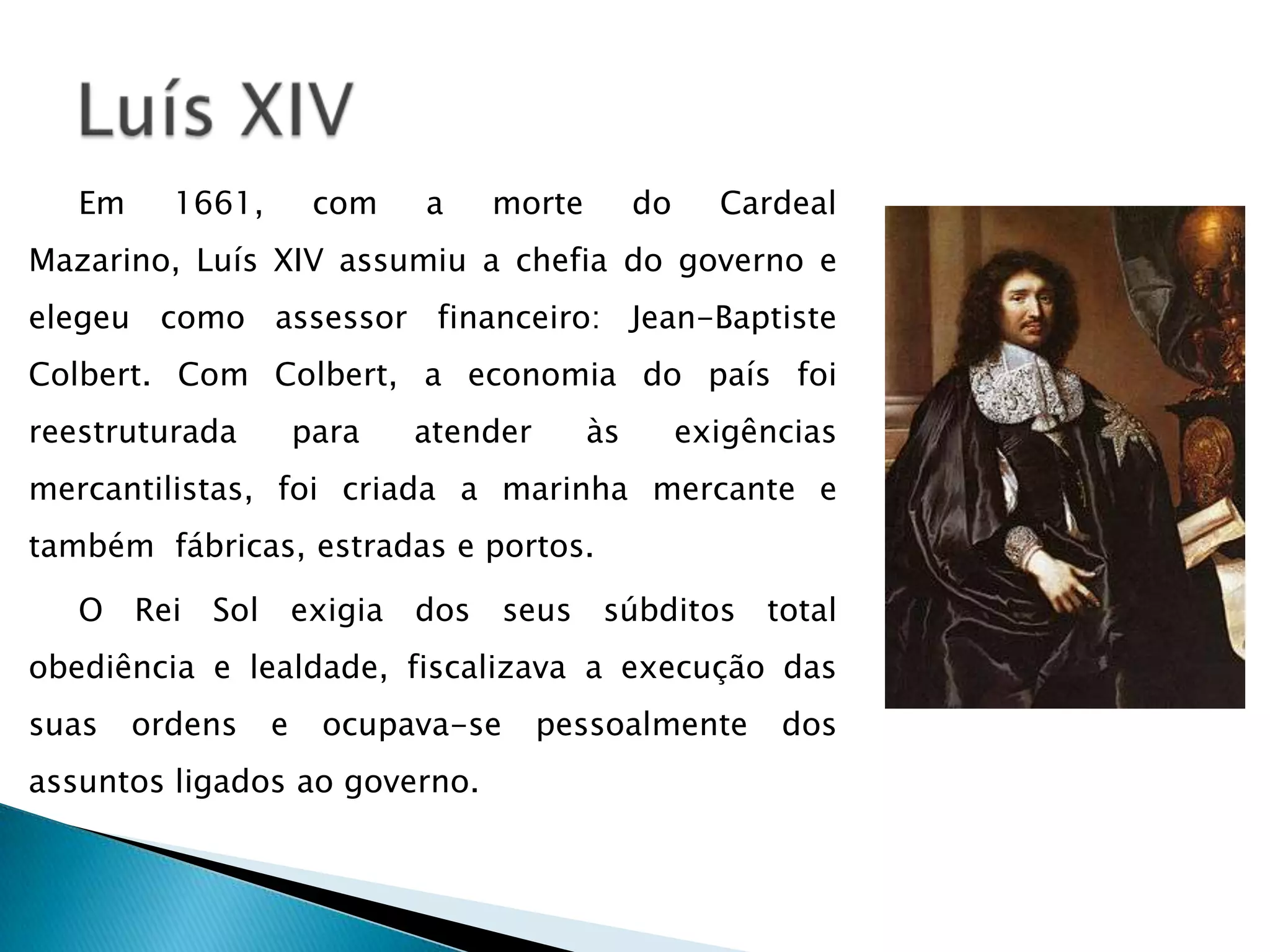 Em     1661,        com   a   morte        do     Cardeal
Mazarino, Luís XIV assumiu a chefia do governo e
elegeu como assessor financeiro: Jean-Baptiste
Colbert. Com Colbert, a economia do país foi
reestruturada         para   atender     às        exigências
mercantilistas, foi criada a marinha mercante e
também fábricas, estradas e portos.

   O Rei Sol exigia dos seus súbditos total
obediência e lealdade, fiscalizava a execução das
suas    ordens    e    ocupava-se      pessoalmente      dos
assuntos ligados ao governo.
 