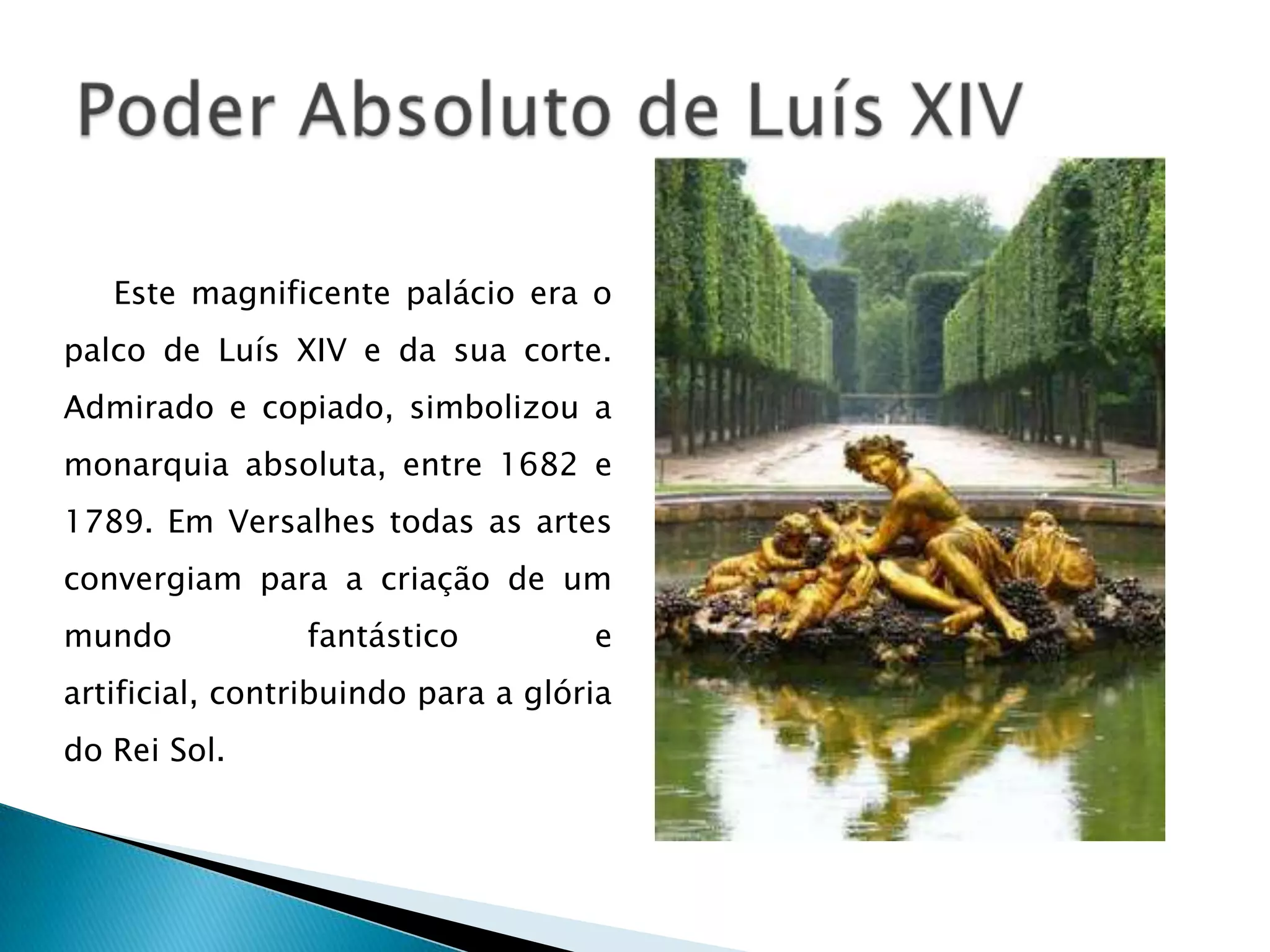 Este magnificente palácio era o
palco de Luís XIV e da sua corte.
Admirado e copiado, simbolizou a
monarquia absoluta, entre 1682 e
1789. Em Versalhes todas as artes
convergiam para a criação de um
mundo           fantástico          e
artificial, contribuindo para a glória
do Rei Sol.
 