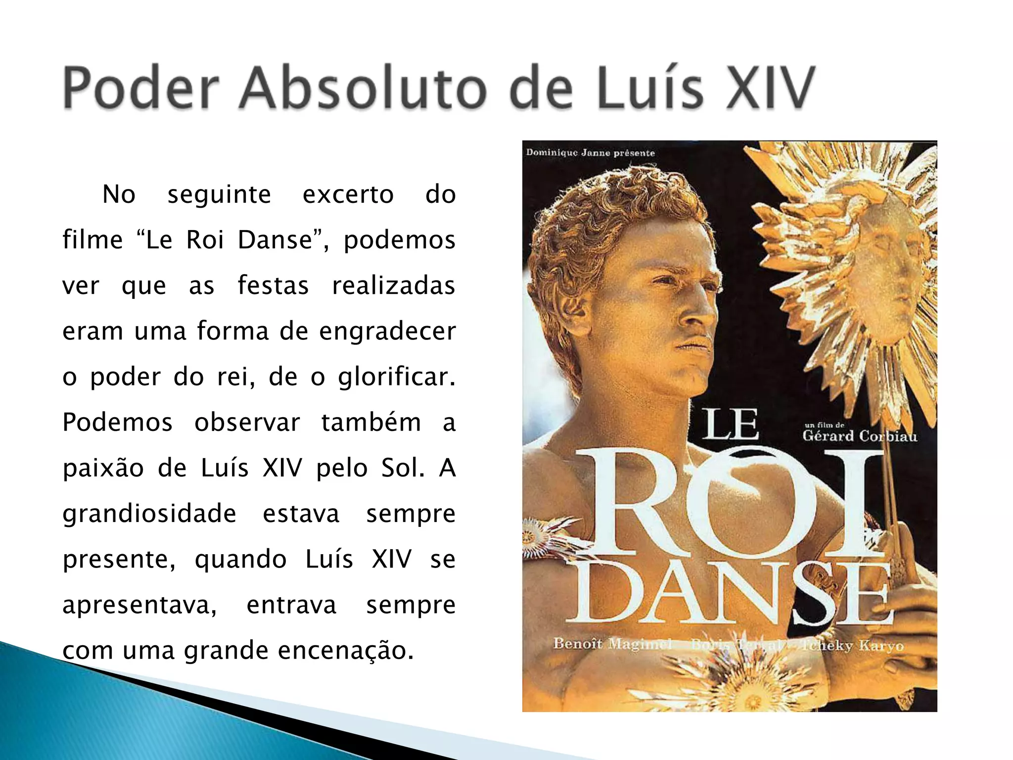 No   seguinte    excerto   do
filme “Le Roi Danse”, podemos
ver que as festas realizadas
eram uma forma de engradecer
o poder do rei, de o glorificar.
Podemos observar também a
paixão de Luís XIV pelo Sol. A
grandiosidade    estava   sempre
presente, quando Luís XIV se
apresentava,    entrava   sempre
com uma grande encenação.
 