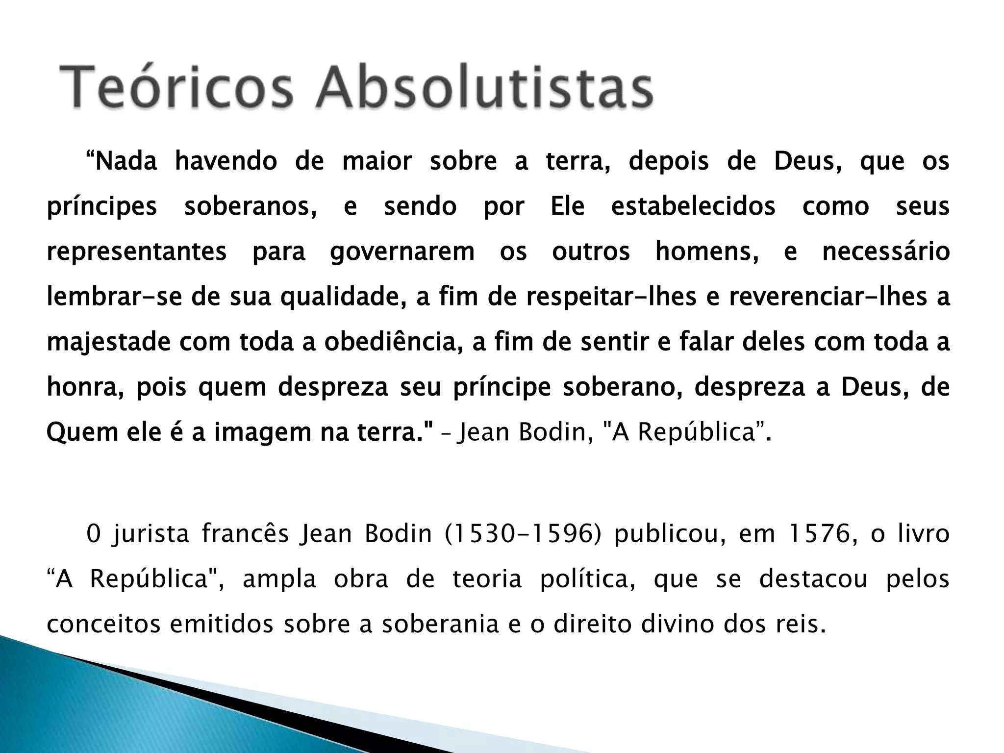 “Nada havendo de maior sobre a terra, depois de Deus, que os
príncipes   soberanos,   e   sendo   por   Ele   estabelecidos   como   seus
representantes para governarem os outros homens, e necessário
lembrar-se de sua qualidade, a fim de respeitar-lhes e reverenciar-lhes a
majestade com toda a obediência, a fim de sentir e falar deles com toda a
honra, pois quem despreza seu príncipe soberano, despreza a Deus, de
Quem ele é a imagem na terra." – Jean Bodin, "A República”.



   0 jurista francês Jean Bodin (1530-1596) publicou, em 1576, o livro
“A República", ampla obra de teoria política, que se destacou pelos
conceitos emitidos sobre a soberania e o direito divino dos reis.
 