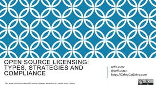 OPEN SOURCE LICENSING:
TYPES, STRATEGIES AND
COMPLIANCE
Jeff Luszcz
@JeffLuszcz
https://ZebraCatZebra.com​
This work is licensed under the Creative Commons Attribution 3.0 United States License.
 