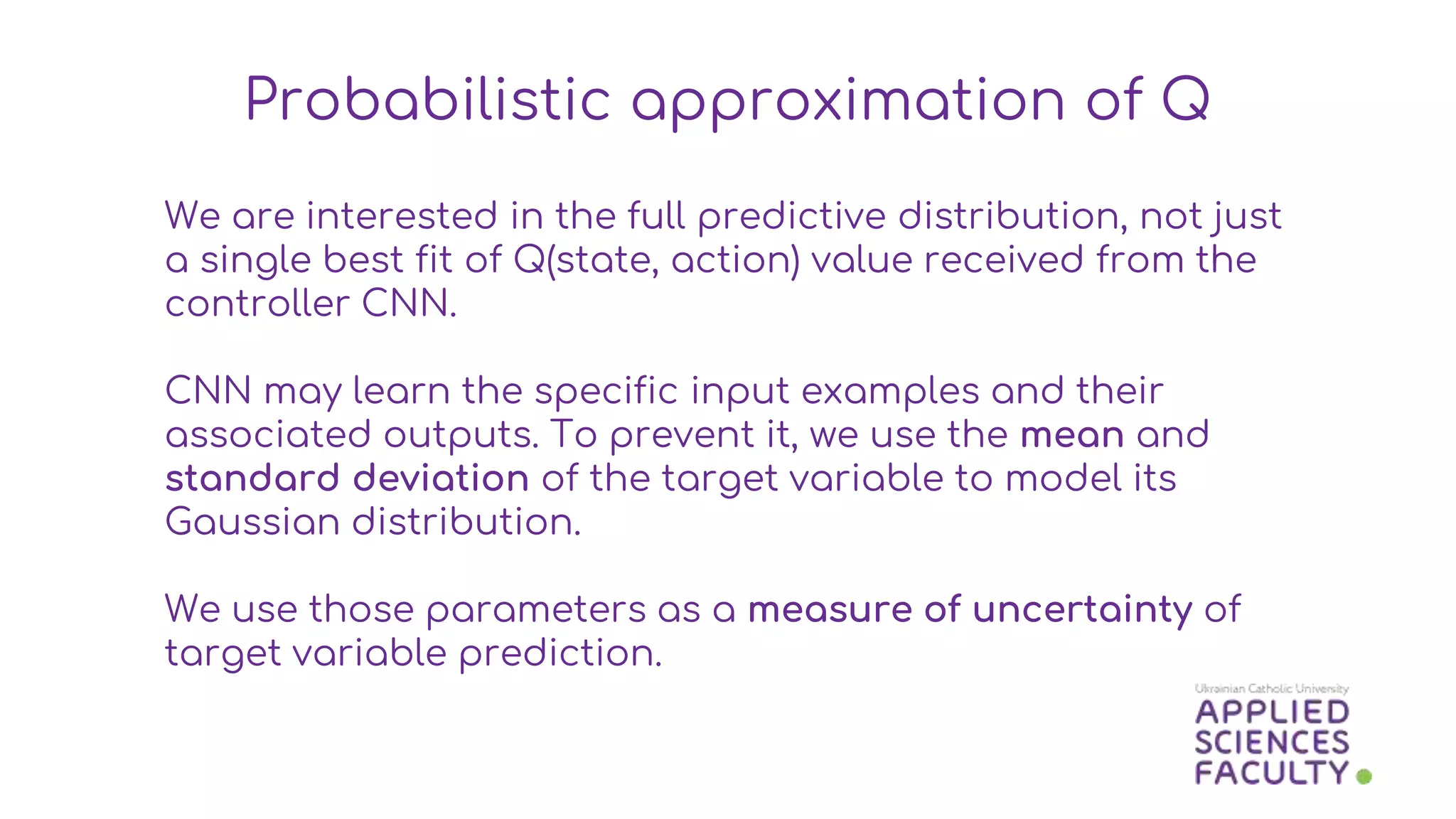 We are interested in the full predictive distribution, not just
a single best fit of Q(state, action) value received from the
controller CNN.
CNN may learn the specific input examples and their
associated outputs. To prevent it, we use the mean and
standard deviation of the target variable to model its
Gaussian distribution.
We use those parameters as a measure of uncertainty of
target variable prediction.
Probabilistic approximation of Q
 