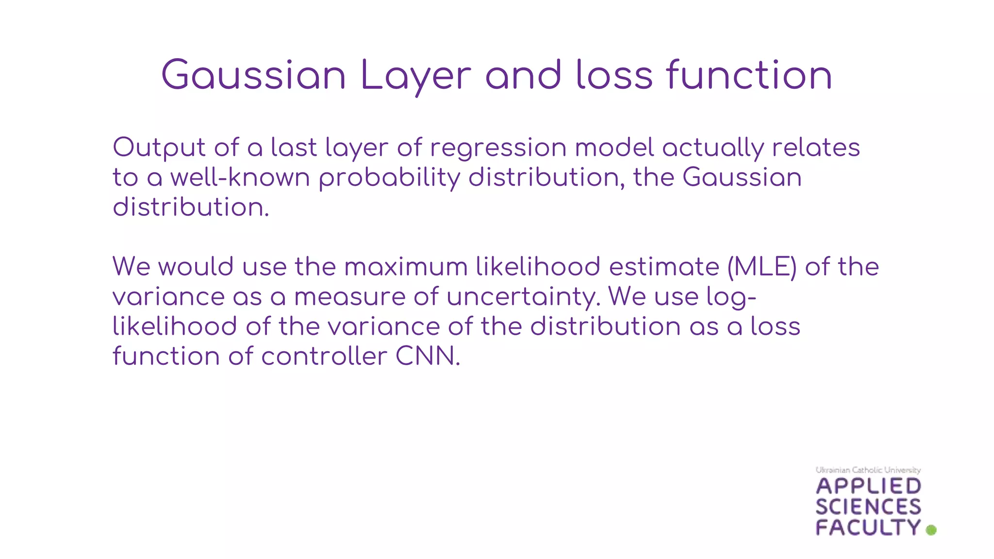 Output of a last layer of regression model actually relates
to a well-known probability distribution, the Gaussian
distribution.
We would use the maximum likelihood estimate (MLE) of the
variance as a measure of uncertainty. We use log-
likelihood of the variance of the distribution as a loss
function of controller CNN.
Gaussian Layer and loss function
 