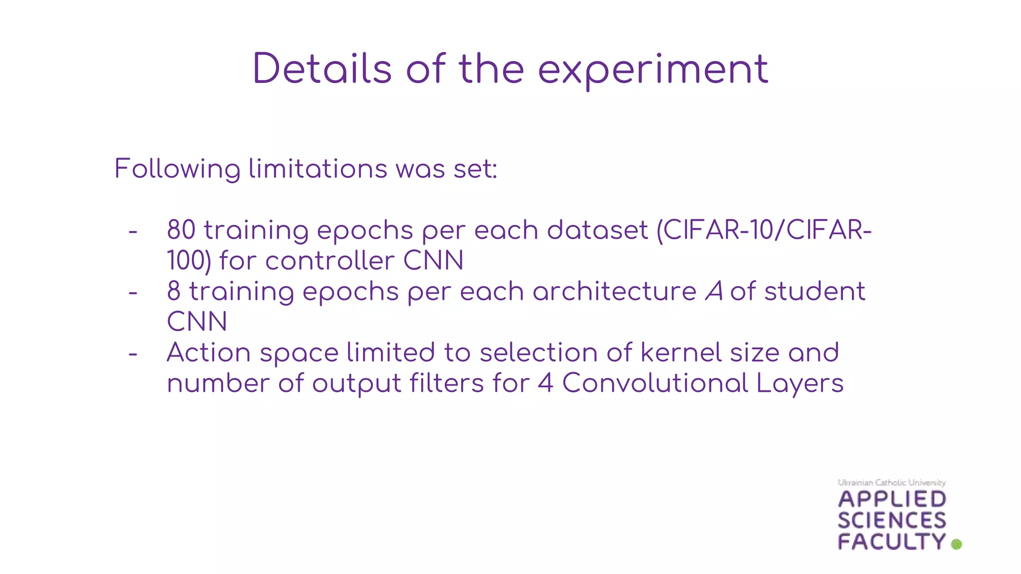 Following limitations was set:
- 80 training epochs per each dataset (CIFAR-10/CIFAR-
100) for controller CNN
- 8 training epochs per each architecture A of student
CNN
- Action space limited to selection of kernel size and
number of output filters for 4 Convolutional Layers
Details of the experiment
 