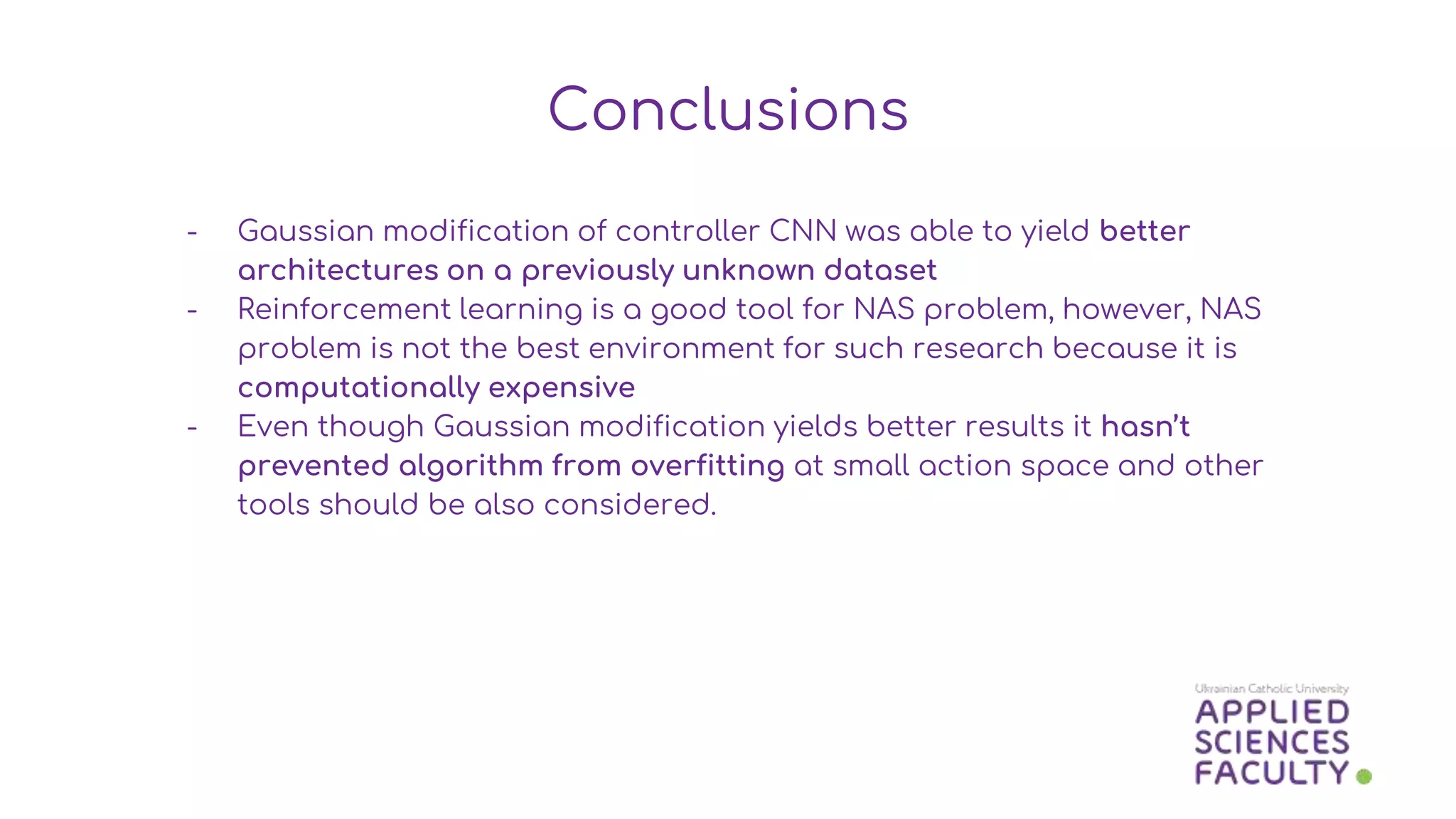 - Gaussian modification of controller CNN was able to yield better
architectures on a previously unknown dataset
- Reinforcement learning is a good tool for NAS problem, however, NAS
problem is not the best environment for such research because it is
computationally expensive
- Even though Gaussian modification yields better results it hasn’t
prevented algorithm from overfitting at small action space and other
tools should be also considered.
Conclusions
 