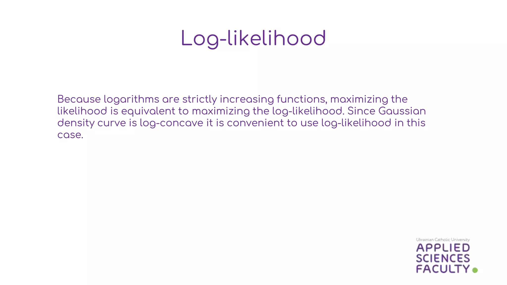 Because logarithms are strictly increasing functions, maximizing the
likelihood is equivalent to maximizing the log-likelihood. Since Gaussian
density curve is log-concave it is convenient to use log-likelihood in this
case.
Log-likelihood
 