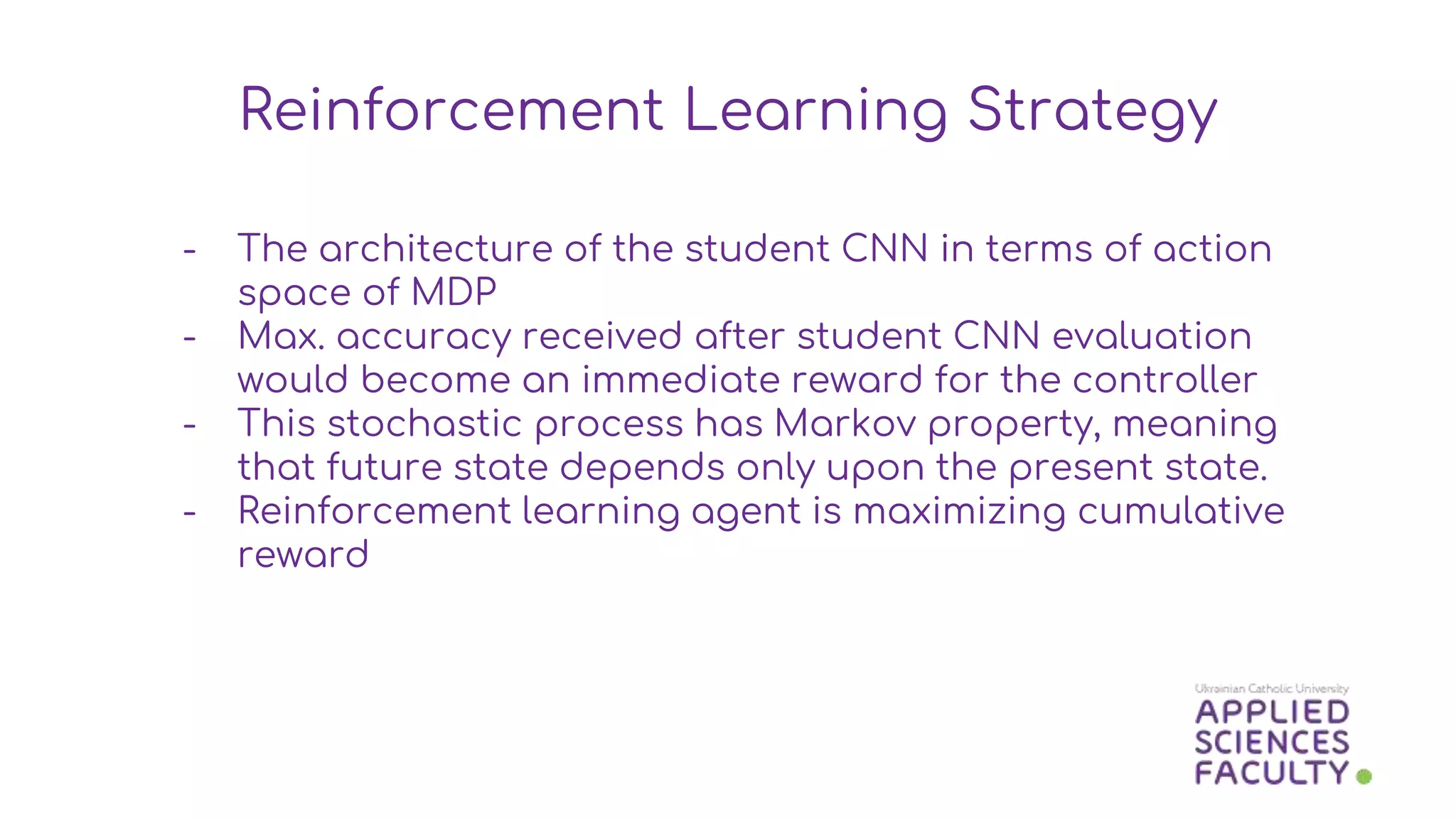 - The architecture of the student CNN in terms of action
space of MDP
- Max. accuracy received after student CNN evaluation
would become an immediate reward for the controller
- This stochastic process has Markov property, meaning
that future state depends only upon the present state.
- Reinforcement learning agent is maximizing cumulative
reward
Reinforcement Learning Strategy
 