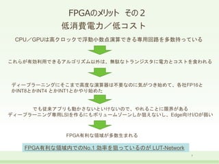 FPGAのメリット その２
7
低消費電力／低コスト
CPU／GPUは高クロックで浮動小数点演算できる専用回路を多数持っている
これらが有効利用できるアルゴリズム以外は、無駄なトランジスタに電力とコストを食われる
ディープラーニングにそこまで高度な演算器は不要なのに気がつき始めて、各社FP16と
かINT8とかINT4 とかINT1とかやり始めた
でも従来アプリも動かさないといけないので、やれることに限界がある
ディープラーニング専用LSIを作るにもボリュームゾーンしか狙えないし、Edge向けI/Oが弱い
FPGA有利な領域が多数生まれる
FPGA有利な領域内でのNo.1 効率を狙っているのが LUT-Network
 