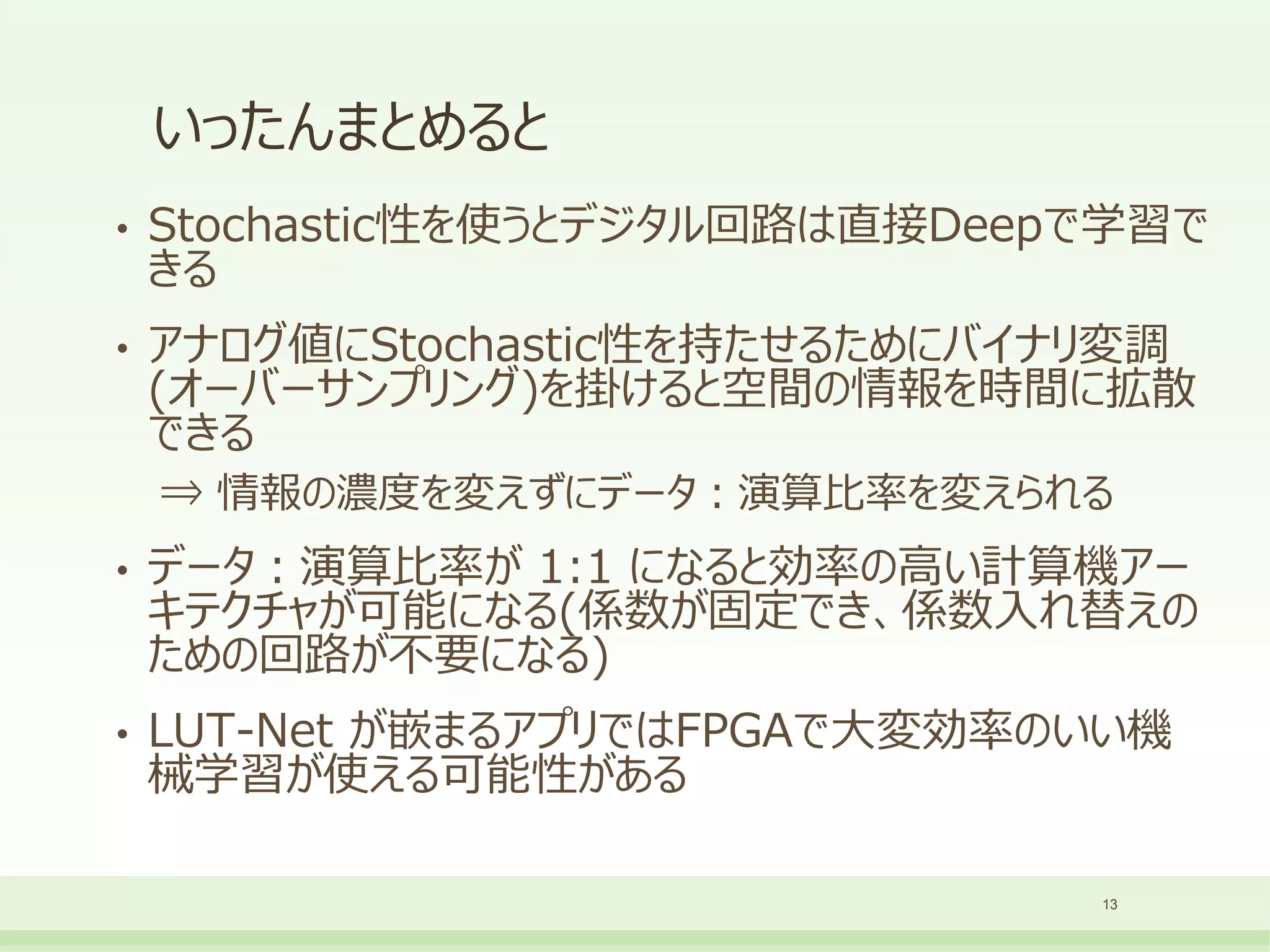 いったんまとめると
• Stochastic性を使うとデジタル回路は直接Deepで学習で
きる
• アナログ値にStochastic性を持たせるためにバイナリ変調
(オーバーサンプリング)を掛けると空間の情報を時間に拡散
できる
⇒ 情報の濃度を変えずにデータ：演算比率を変えられる
• データ：演算比率が 1:1 になると効率の高い計算機アー
キテクチャが可能になる(係数が固定でき、係数入れ替えの
ための回路が不要になる)
• LUT-Net が嵌まるアプリではFPGAで大変効率のいい機
械学習が使える可能性がある
13
 