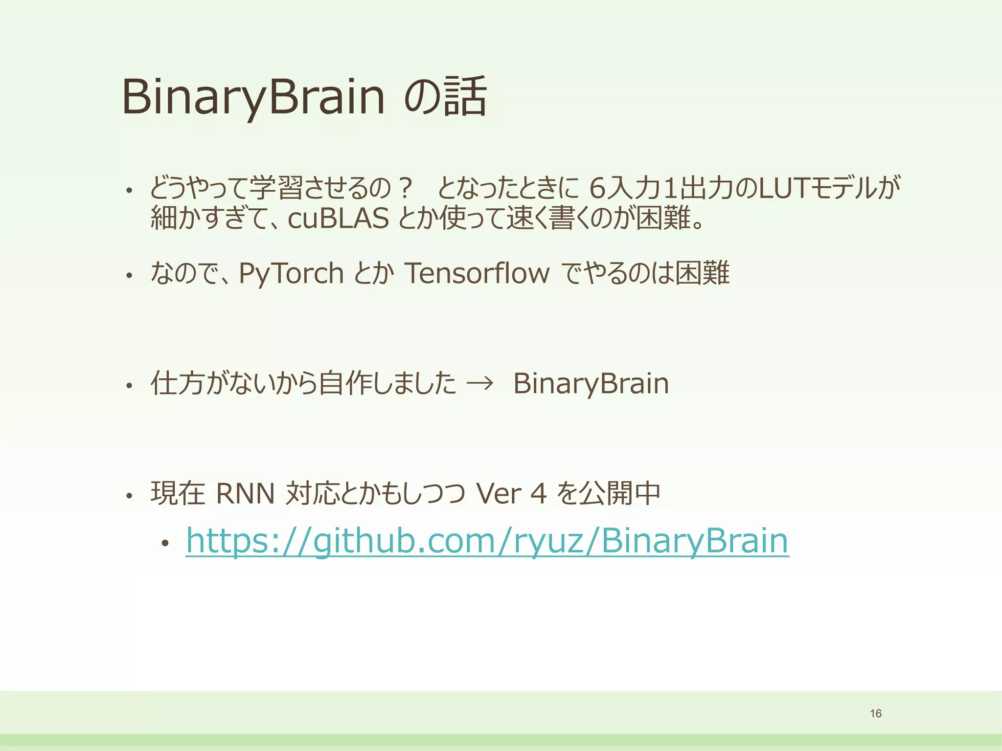 BinaryBrain の話
• どうやって学習させるの？ となったときに 6入力1出力のLUTモデルが
細かすぎて、cuBLAS とか使って速く書くのが困難。
• なので、PyTorch とか Tensorflow でやるのは困難
• 仕方がないから自作しました → BinaryBrain
• 現在 RNN 対応とかもしつつ Ver 4 を公開中
• https://github.com/ryuz/BinaryBrain
16
 