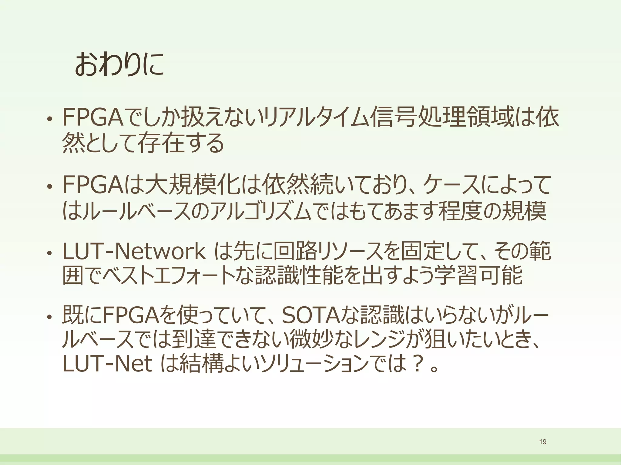 おわりに
• FPGAでしか扱えないリアルタイム信号処理領域は依
然として存在する
• FPGAは大規模化は依然続いており、ケースによって
はルールベースのアルゴリズムではもてあます程度の規模
• LUT-Network は先に回路リソースを固定して、その範
囲でベストエフォートな認識性能を出すよう学習可能
• 既にFPGAを使っていて、SOTAな認識はいらないがルー
ルベースでは到達できない微妙なレンジが狙いたいとき、
LUT-Net は結構よいソリューションでは？。
19
 