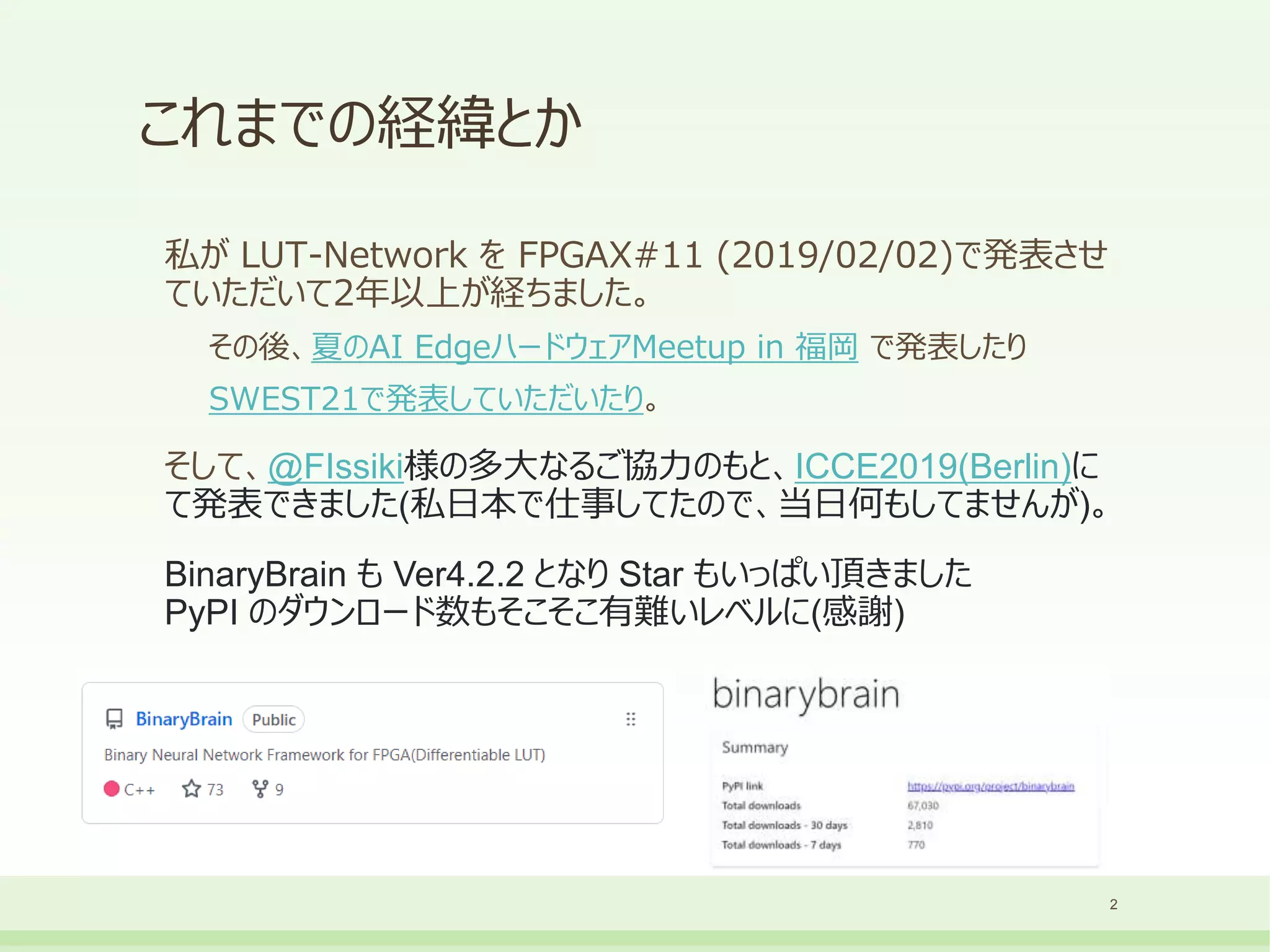 これまでの経緯とか
私が LUT-Network を FPGAX#11 (2019/02/02)で発表させ
ていただいて2年以上が経ちました。
その後、夏のAI EdgeハードウェアMeetup in 福岡 で発表したり
SWEST21で発表していただいたり。
そして、@FIssiki様の多大なるご協力のもと、ICCE2019(Berlin)に
て発表できました(私日本で仕事してたので、当日何もしてませんが)。
BinaryBrain も Ver4.2.2 となり Star もいっぱい頂きました
PyPI のダウンロード数もそこそこ有難いレベルに(感謝)
2
 