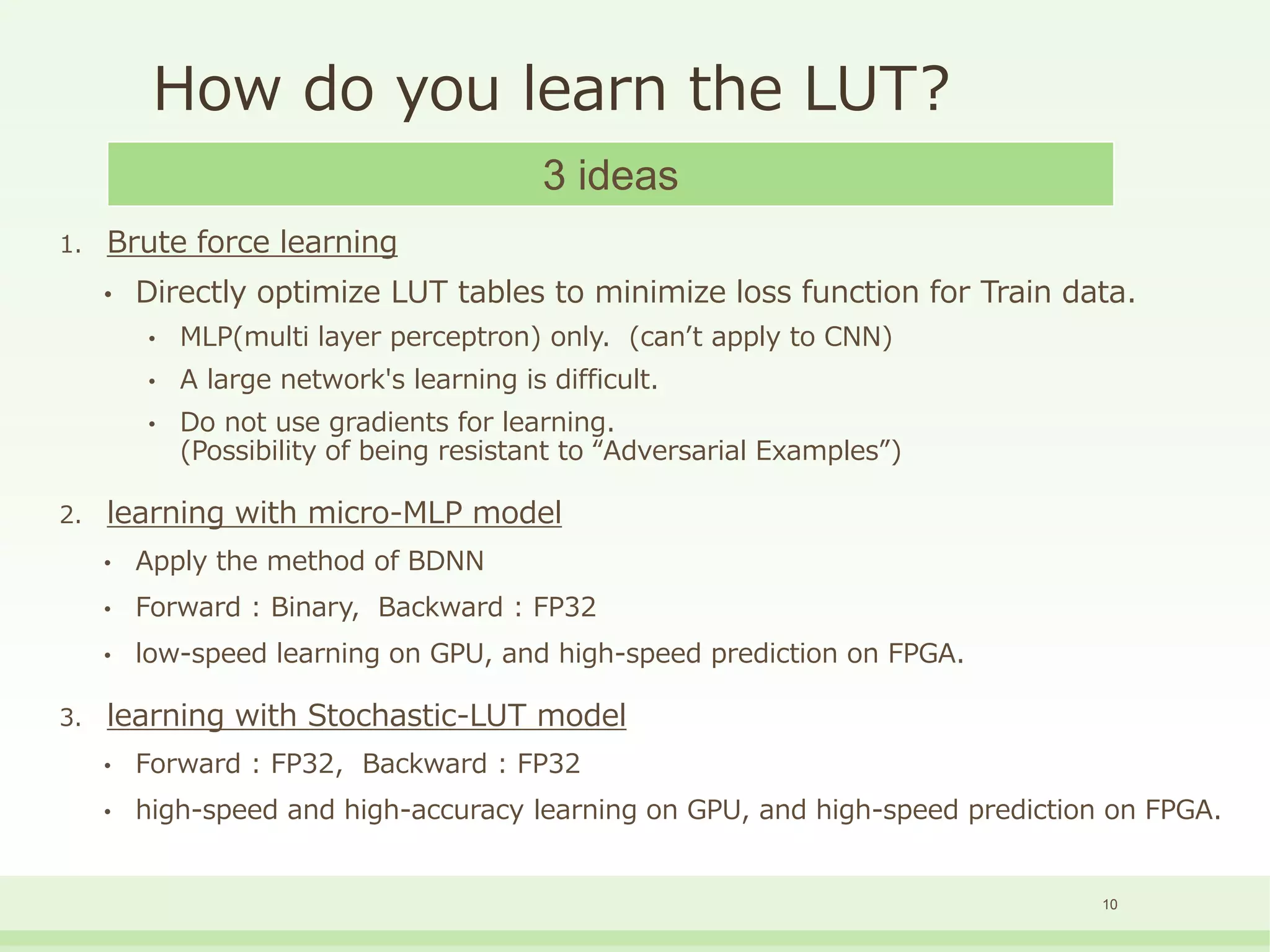 How do you learn the LUT?
1. Brute force learning
• Directly optimize LUT tables to minimize loss function for Train data.
• MLP(multi layer perceptron) only. (can’t apply to CNN)
• A large network's learning is difficult.
• Do not use gradients for learning.
(Possibility of being resistant to “Adversarial Examples”)
2. learning with micro-MLP model
• Apply the method of BDNN
• Forward : Binary, Backward : FP32
• low-speed learning on GPU, and high-speed prediction on FPGA.
3. learning with Stochastic-LUT model
• Forward : FP32, Backward : FP32
• high-speed and high-accuracy learning on GPU, and high-speed prediction on FPGA.
3 ideas
10
 