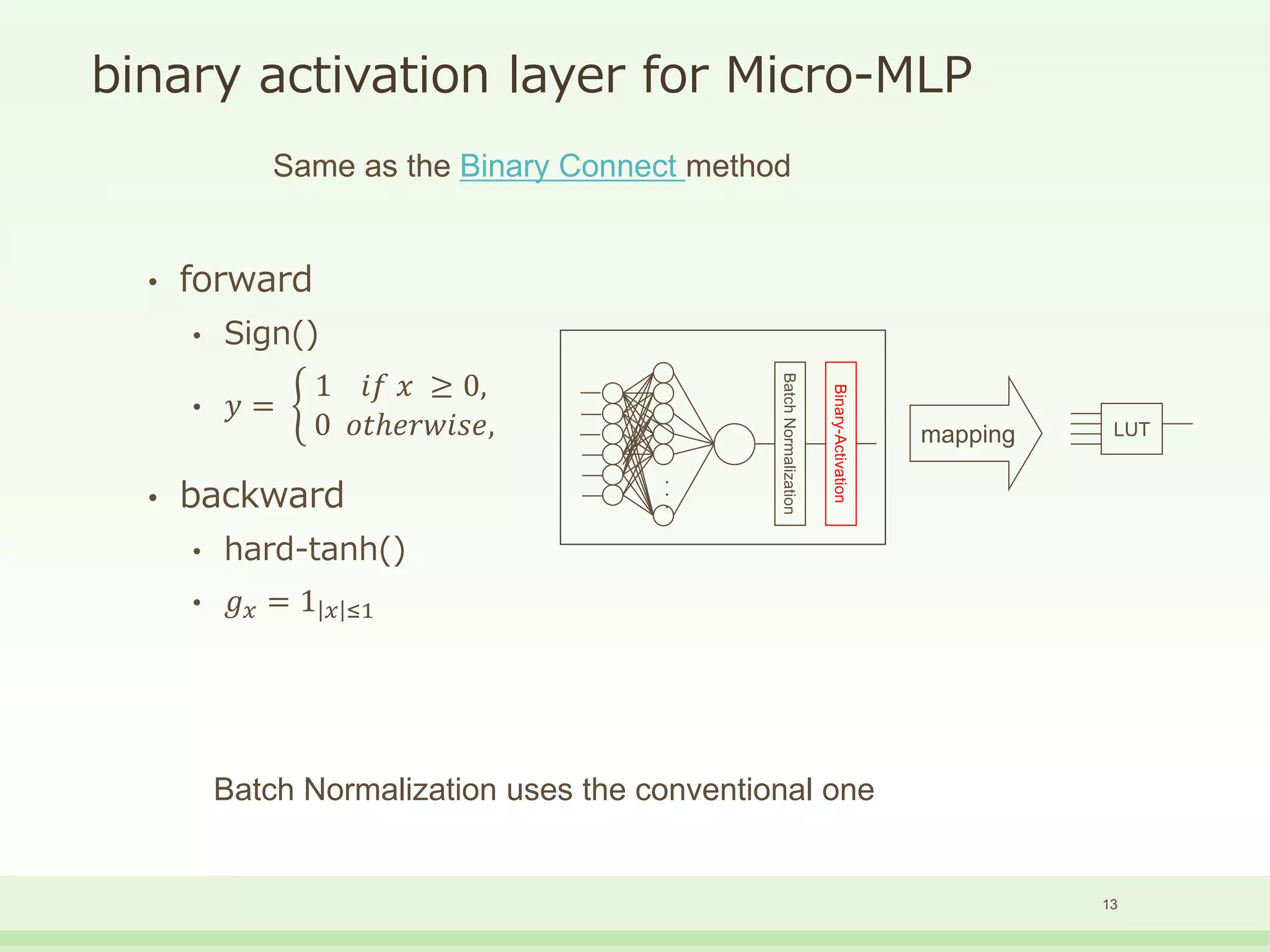 binary activation layer for Micro-MLP
• forward
• Sign()
• 𝑦 =
1 𝑖𝑓 𝑥 ≥ 0,
0 𝑜𝑡ℎ𝑒𝑟𝑤𝑖𝑠𝑒,
• backward
• hard-tanh()
• 𝑔 𝑥 = 1 𝑥 ≤1
Same as the Binary Connect method
Batch Normalization uses the conventional one
13
BatchNormalization
Binary-Activation
・
・
・
mapping LUT
 
