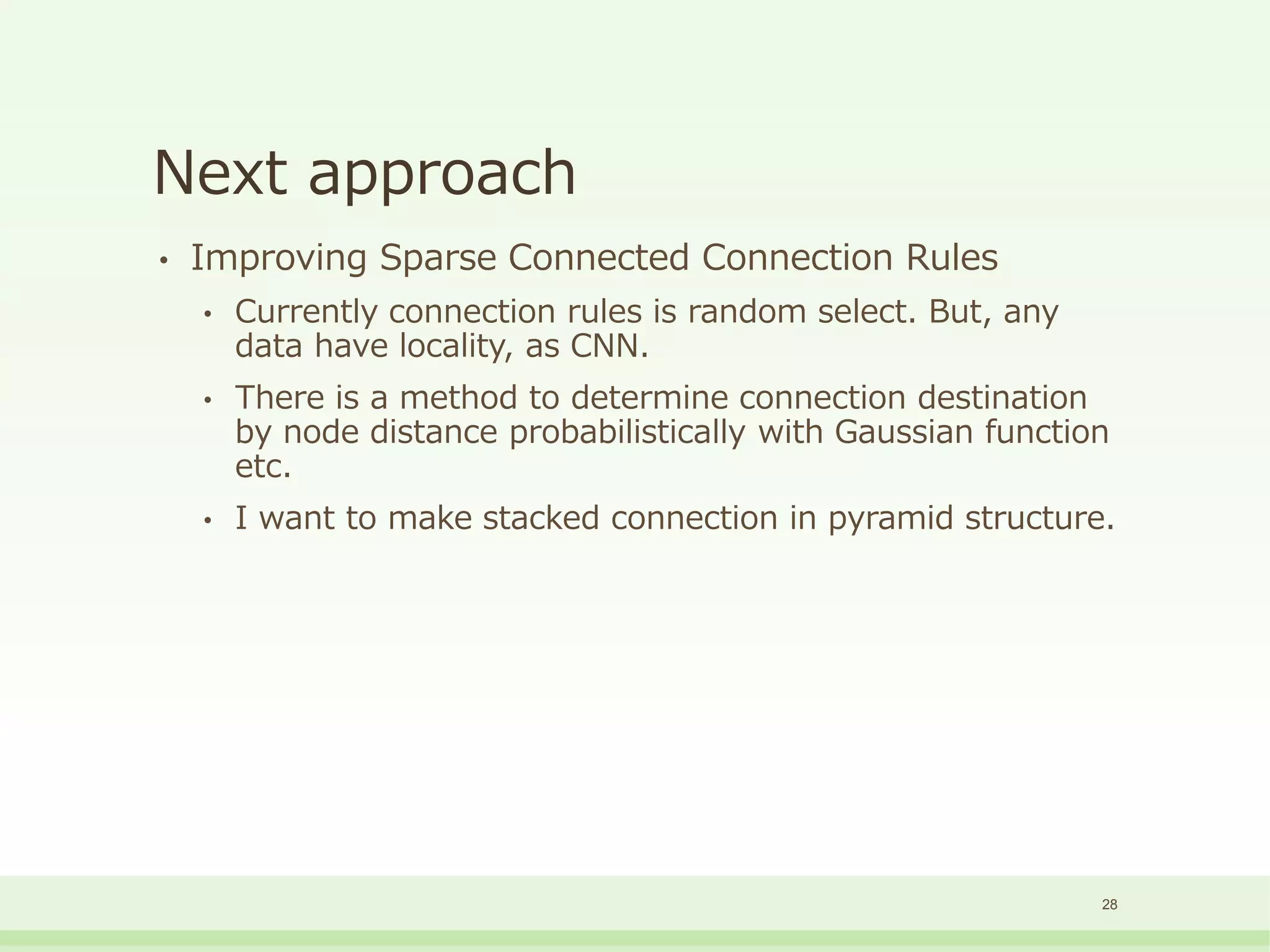Next approach
• Improving Sparse Connected Connection Rules
• Currently connection rules is random select. But, any
data have locality, as CNN.
• There is a method to determine connection destination
by node distance probabilistically with Gaussian function
etc.
• I want to make stacked connection in pyramid structure.
28
 