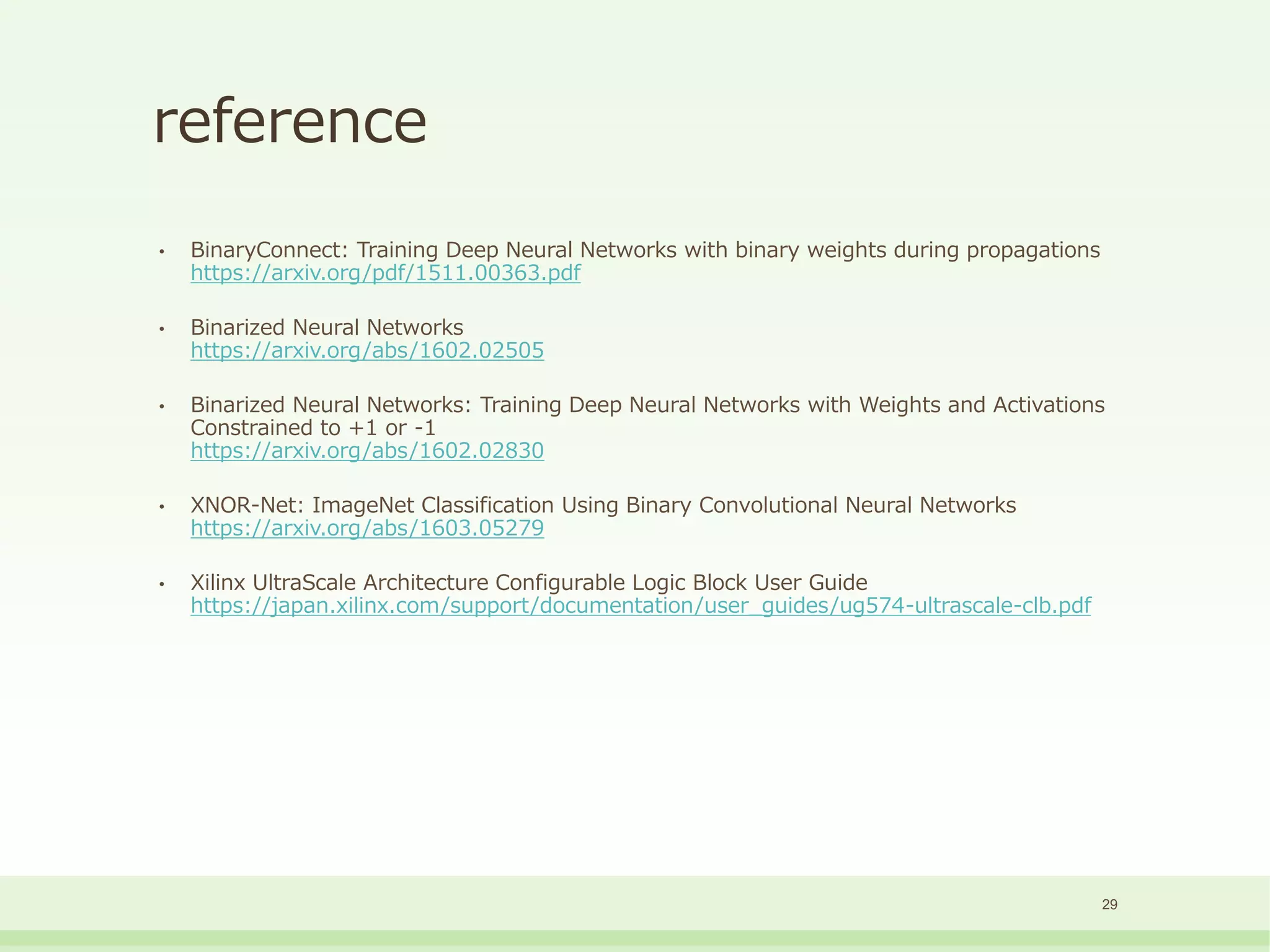 reference
• BinaryConnect: Training Deep Neural Networks with binary weights during propagations
https://arxiv.org/pdf/1511.00363.pdf
• Binarized Neural Networks
https://arxiv.org/abs/1602.02505
• Binarized Neural Networks: Training Deep Neural Networks with Weights and Activations
Constrained to +1 or -1
https://arxiv.org/abs/1602.02830
• XNOR-Net: ImageNet Classification Using Binary Convolutional Neural Networks
https://arxiv.org/abs/1603.05279
• Xilinx UltraScale Architecture Configurable Logic Block User Guide
https://japan.xilinx.com/support/documentation/user_guides/ug574-ultrascale-clb.pdf
29
 