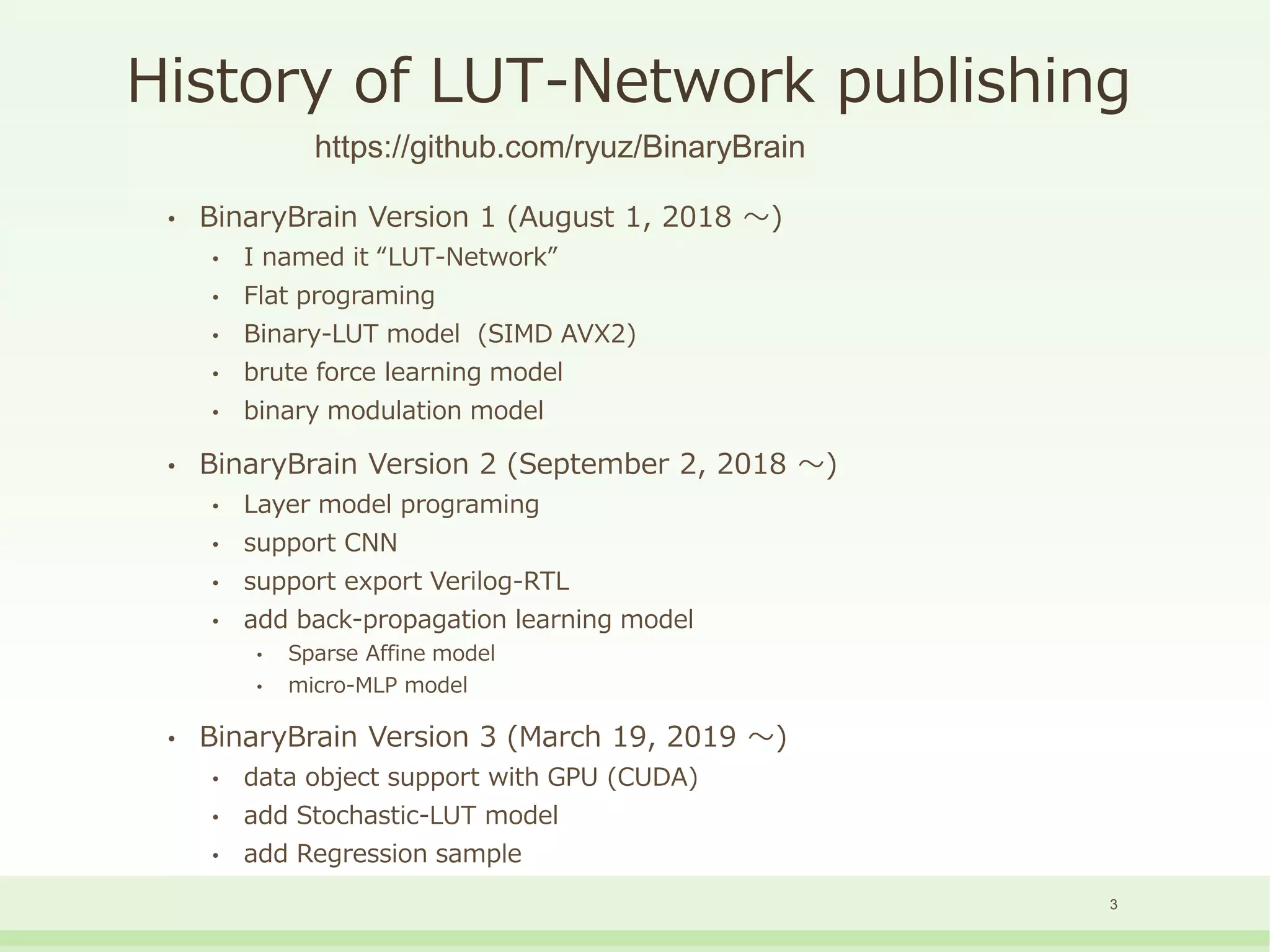 History of LUT-Network publishing
• BinaryBrain Version 1 (August 1, 2018 ～)
• I named it “LUT-Network”
• Flat programing
• Binary-LUT model (SIMD AVX2)
• brute force learning model
• binary modulation model
• BinaryBrain Version 2 (September 2, 2018 ～)
• Layer model programing
• support CNN
• support export Verilog-RTL
• add back-propagation learning model
• Sparse Affine model
• micro-MLP model
• BinaryBrain Version 3 (March 19, 2019 ～)
• data object support with GPU (CUDA)
• add Stochastic-LUT model
• add Regression sample
3
https://github.com/ryuz/BinaryBrain
 