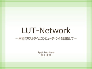 LUT-Network
～本物のリアルタイムコンピューティングを目指して～
Ryuji Fuchikami
渕上 竜司
 