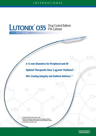 1. 	Lutonix pre-clinical animal data on file.
2. 	Bench or pre-clinical results may not be indicative of clinical
performance. Different test methods may yield different results.
3. 	Lutonix bench test data on file.
4-12 mm Diameters for Peripheral and AV
Optimal Therapeutic Dose 2 µg/mm2
Paclitaxel1,2
99% Coating Integrity and Uniform Delivery1,2,3
Science Behind Outcomes™
L
®
Drug Coated Balloon
PTA Catheter
Science Behind Outcomes™
i n t e r n a t i o n a l
 
