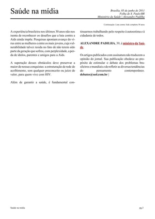 Saúde na mídia                                                                      Brasília, 05 de junho de 2011
                                                                                            Folha de S. Paulo/BR
                                                                         Ministério da Saúde | Alexandre Padilha

                                                                              Continuação: Luta contra Aids completa 30 anos


A experiência brasileira nos últimos 30 anos não nos      tinuarmos trabalhando pelo respeito à autoestima e à
isenta de reconhecer os desafios que a luta contra a      cidadania de todos.
Aids ainda impõe. Pesquisas apontam avanço do ví-
rus entre as mulheres e entre os mais jovens, cuja vul-   ALEXANDRE PADILHA, 39, é ministro da Saú-
nerabilidade talvez resida no fato de não terem sido      de.
parte da geração que sofreu, com perplexidade, a per-
da de ídolos, parentes e amigos para a Aids.              Os artigos publicados com assinatura não traduzem a
                                                          opinião do jornal. Sua publicação obedece ao pro-
A superação desses obstáculos deve preservar a            pósito de estimular o debate dos problemas bra-
maior de nossas conquistas: a estruturação de rede de     sileiros e mundiais e de refletir as diversas tendências
acolhimento, sem qualquer preconceito ou juízo de         do            pensamento                contemporâneo.
valor, para quem vive com HIV.                            debates@uol.com.br |

Além de garantir a saúde, é fundamental con-




Saúde na mídia                                                                                                        pg.3
 