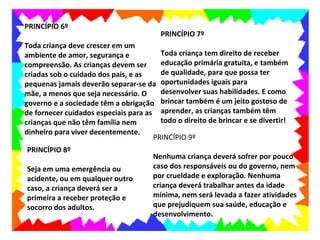 PRINCÍPIO 6º
                                         PRINCÍPIO 7º
Toda criança deve crescer em um
ambiente de amor, segurança e           Toda criança tem direito de receber
compreensão. As crianças devem ser      educação primária gratuita, e também
criadas sob o cuidado dos pais, e as    de qualidade, para que possa ter
pequenas jamais deverão separar-se da oportunidades iguais para
mãe, a menos que seja necessário. O     desenvolver suas habilidades. E como
governo e a sociedade têm a obrigação brincar também é um jeito gostoso de
de fornecer cuidados especiais para as aprender, as crianças também têm
crianças que não têm família nem        todo o direito de brincar e se divertir!
dinheiro para viver decentemente.
                                      PRINCÍPIO 9º
PRINCÍPIO 8º
                                      Nenhuma criança deverá sofrer por pouco
Seja em uma emergência ou             caso dos responsáveis ou do governo, nem
acidente, ou em qualquer outro        por crueldade e exploração. Nenhuma
caso, a criança deverá ser a          criança deverá trabalhar antes da idade
primeira a receber proteção e         mínima, nem será levada a fazer atividades
socorro dos adultos.                  que prejudiquem sua saúde, educação e
                                      desenvolvimento.
 