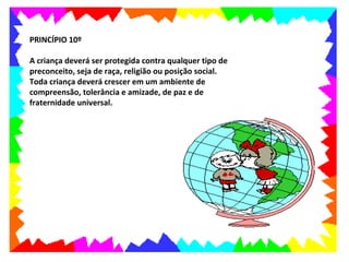 PRINCÍPIO 10º

A criança deverá ser protegida contra qualquer tipo de
preconceito, seja de raça, religião ou posição social.
Toda criança deverá crescer em um ambiente de
compreensão, tolerância e amizade, de paz e de
fraternidade universal.
 