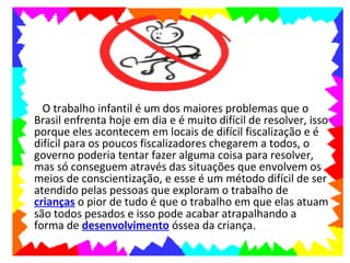 •     O trabalho infantil é um dos maiores problemas que o
    Brasil enfrenta hoje em dia e é muito difícil de resolver, isso
    porque eles acontecem em locais de difícil fiscalização e é
    difícil para os poucos fiscalizadores chegarem a todos, o
    governo poderia tentar fazer alguma coisa para resolver,
    mas só conseguem através das situações que envolvem os
    meios de conscientização, e esse é um método difícil de ser
    atendido pelas pessoas que exploram o trabalho de
    crianças o pior de tudo é que o trabalho em que elas atuam
    são todos pesados e isso pode acabar atrapalhando a
    forma de desenvolvimento óssea da criança.
 