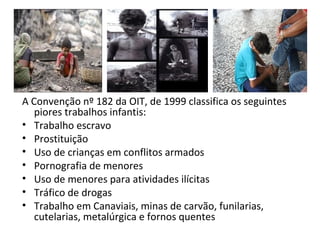 A Convenção nº 182 da OIT, de 1999 classifica os seguintes
   piores trabalhos infantis:
• Trabalho escravo
• Prostituição
• Uso de crianças em conflitos armados
• Pornografia de menores
• Uso de menores para atividades ilícitas
• Tráfico de drogas
• Trabalho em Canaviais, minas de carvão, funilarias,
   cutelarias, metalúrgica e fornos quentes
 