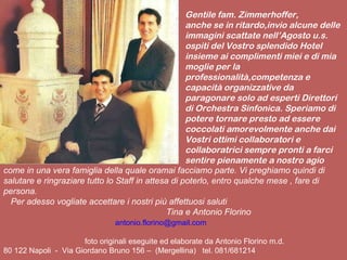 Gentile fam. Zimmerhoffer, anche se in ritardo,invio alcune delle immagini scattate nell’Agosto u.s. ospiti del Vostro splendido Hotel insieme ai complimenti miei e di mia moglie per la professionalità,competenza e capacità organizzative da paragonare solo ad esperti Direttori di Orchestra Sinfonica. Speriamo di potere tornare presto ad essere coccolati amorevolmente anche dai Vostri ottimi collaboratori e collaboratrici sempre pronti a farci sentire pienamente a nostro agio  come in una vera famiglia della quale oramai facciamo parte. Vi preghiamo quindi di salutare e ringraziare tutto lo Staff in attesa di poterlo, entro qualche mese , fare di persona. Per adesso vogliate accettare i nostri più affettuosi saluti Tina e Antonio Florino [email_address] foto originali eseguite ed elaborate da Antonio Florino m.d. 80 122 Napoli  -  Via Giordano Bruno 156 –  (Mergellina)  tel. 081/681214 