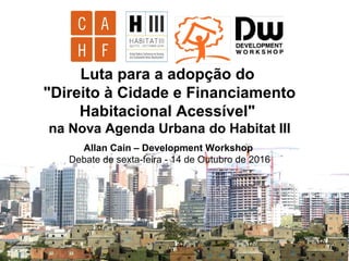 Luta para a adopção do
"Direito à Cidade e Financiamento
Habitacional Acessível"
na Nova Agenda Urbana do Habitat III
Allan Cain – Development Workshop
Debate de sexta-feira - 14 de Outubro de 2016
 