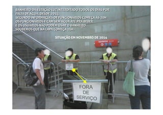 BANHEIRO DA ESTAÇÃO LUZ INTERDITADO TODOS OS DIAS POR
FALTA DE ÁGUA, DESDE 2014.
SEGUNDO INFORMAÇÕES DE FUNCIONÁRIOS COMEÇA ÀS 20H
OS FUNCIONÁRIOS FICAM SEM ÁGUA ATÉ PRA BEBER
E OS USUÁRIOS NÃO PODEM USAR O BANHEIRO.
SOUBEMOS QUE NA LAPA COMEÇA 15H.
BANHEIRO DA ESTAÇÃO LUZ INTERDITADO TODOS OS DIAS POR
FALTA DE ÁGUA, DESDE 2014.
SEGUNDO INFORMAÇÕES DE FUNCIONÁRIOS COMEÇA ÀS 20H
OS FUNCIONÁRIOS FICAM SEM ÁGUA ATÉ PRA BEBER
E OS USUÁRIOS NÃO PODEM USAR O BANHEIRO.
SOUBEMOS QUE NA LAPA COMEÇA 15H.
SITUAÇÃO EM NOVEMBRO DE 2014
 