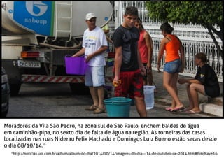 Moradores da Vila São Pedro, na zona sul de São Paulo, enchem baldes de água
em caminhão-pipa, no sexto dia de falta de água na região. As torneiras das casas
localizadas nas ruas Niderau Felix Machado e Domingos Luiz Bueno estão secas desde
o dia 08/10/14.*
*http://noticias.uol.com.br/album/album-do-dia/2014/10/14/imagens-do-dia---14-de-outubro-de-2014.htm#fotoNav=16
 