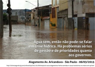 http://ultimosegundo.ig.com.br/brasil/sp/2015-03-06/temporal-causa-alagamentos-fecha-avenidas-e-causa-transtornos-no-metro-em-sp.html
Alagamento Av. Aricanduva - São Paulo - 06/03/2015
Água tem, então não pode-se falar
em crise hídrica. Há problemas sérios
de gestão e de prioridades quanto
aos governos.
Água tem, então não pode-se falar
em crise hídrica. Há problemas sérios
de gestão e de prioridades quanto
aos governos.
 