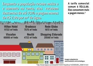 Enquanto a população recebe multa e
e aumento na conta, eles recebem
descontos de até 75% e pagam menos
de R$ 7,00 por m³ de água.
Enquanto a população recebe multa e
e aumento na conta, eles recebem
descontos de até 75% e pagam menos
de R$ 7,00 por m³ de água.
A tarifa comercial
comum é R$13,00.
Eles consomem mais
e pagam menos.*
Imagem adaptada de:
www.facebook.com/contadagua
*http://brasil.elpais.com/brasil/2015/03/10/politica/1425995085_248814.html
 