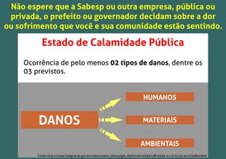 Estado de Calamidade Pública
Ocorrência de pelo menos 02 tipos de danos, dentre os
03 previstos.
DANOS
HUMANOS
MATERIAIS
AMBIENTAIS
Não espere que a Sabesp ou outra empresa, pública ou
privada, o prefeito ou governador decidam sobre a dor
ou sofrimento que você e sua comunidade estão sentindo.
Fonte: http://www.integracao.gov.br/c/document_library/get_ﬁle?uuid=ef4651d8-e5dd-4113-b133-ec13508e19bd
 
