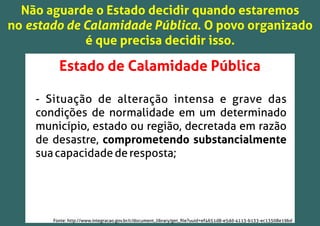 Não aguarde o Estado decidir quando estaremos
no estado de Calamidade Pública. O povo organizado
é que precisa decidir isso.
Estado de Calamidade Pública
- Situação de alteração intensa e grave das
condições de normalidade em um determinado
município, estado ou região, decretada em razão
de desastre, comprometendo substancialmente
suacapacidadederesposta;
Fonte: http://www.integracao.gov.br/c/document_library/get_ﬁle?uuid=ef4651d8-e5dd-4113-b133-ec13508e19bd
 