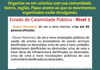 Organize-se em coletivo com sua comunidade,
bairro, região. Fique atento ao que os movimentos
organizados estão divulgando.
Estado de Calamidade Pública - Nível 1
- Danos Humanos: de um a nove mortos; e/ou até 99
pessoasafetadas.
- Danos Materiais: de um a nove instalações públicas de
saúde, de ensino ou prestadoras de outros serviços
daniﬁcadas ou destruídas; e/ou de uma a nove unidades
habitacionais daniﬁcadas ou destruídas; e/ou de uma a
nove obras de infraestrutura daniﬁcadas ou destruídas;
e/ou de uma a nove instalações públicas de uso
comunitáriodaniﬁcadasoudestruídas.
Fonte: http://www.integracao.gov.br/c/document_library/get_ﬁle?uuid=ef4651d8-e5dd-4113-b133-ec13508e19bd
 