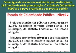 Faltar água da rua em sua residência por um dia inteiro
já é motivo de séria preocupação. O estado de Calamidade
Pública é o povo organizado que precisa decidir.
- Prejuízos econômicos públicos que ultrapassam
8,33% da receita corrente líquida anual do
Município, do Distrito Federal ou do Estado
atingido;
- Prejuízos econômicos privados que ultrapassem
24,93% da receita corrente líquida anual do
Município, do Distrito Federal ou do Estado
atingido.
ou
Estado de Calamidade Pública - Nível 2
Fonte: http://www.integracao.gov.br/c/document_library/get_ﬁle?uuid=ef4651d8-e5dd-4113-b133-ec13508e19bd
 